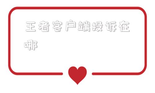 王者客户端投诉在哪王者荣耀投诉中心客服